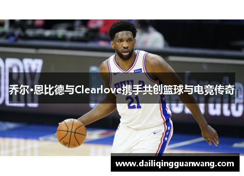 乔尔·恩比德与Clearlove携手共创篮球与电竞传奇