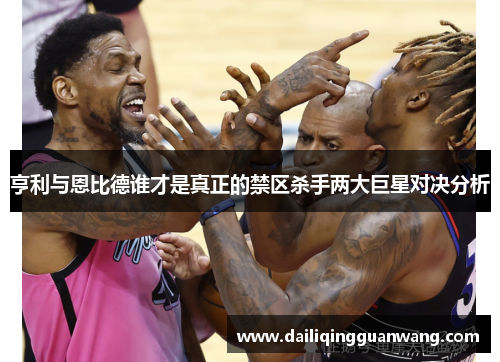 亨利与恩比德谁才是真正的禁区杀手两大巨星对决分析