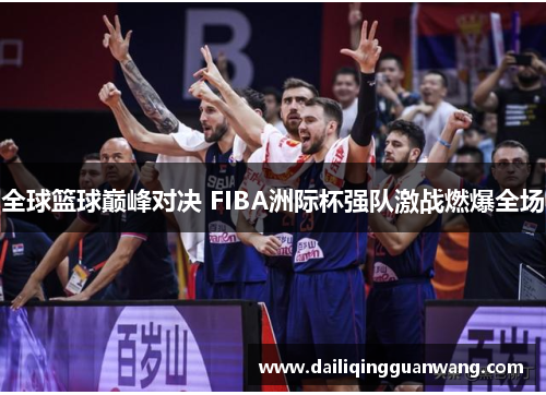 全球篮球巅峰对决 FIBA洲际杯强队激战燃爆全场