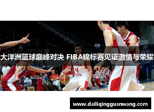 大洋洲篮球巅峰对决 FIBA锦标赛见证激情与荣耀