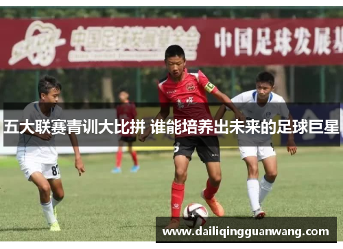 五大联赛青训大比拼 谁能培养出未来的足球巨星